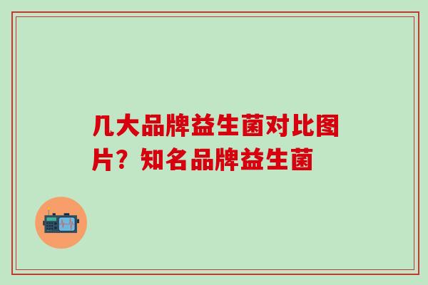 几大品牌益生菌对比图片？知名品牌益生菌