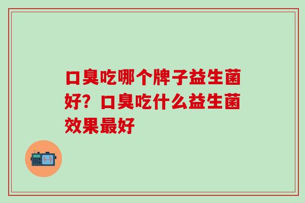 口臭吃哪个牌子益生菌好？口臭吃什么益生菌效果最好
