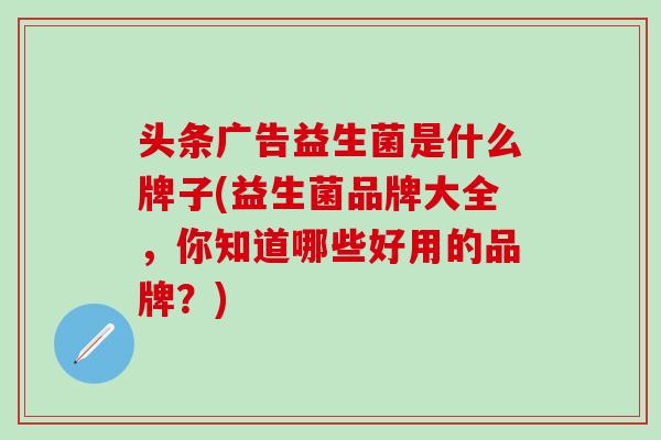 头条广告益生菌是什么牌子(益生菌品牌大全，你知道哪些好用的品牌？)