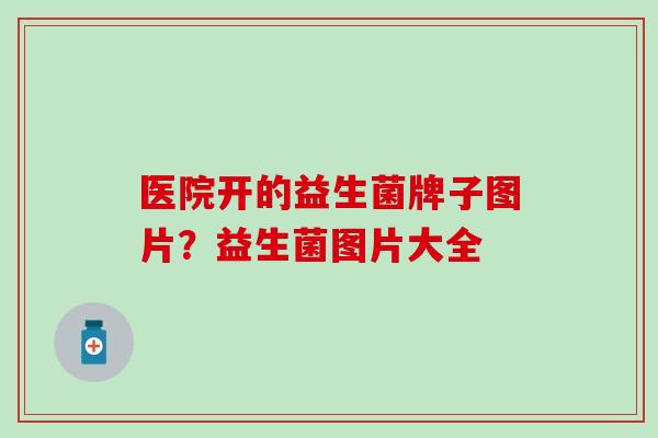 医院开的益生菌牌子图片？益生菌图片大全