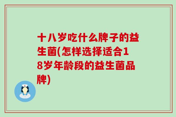 十八岁吃什么牌子的益生菌(怎样选择适合18岁年龄段的益生菌品牌)