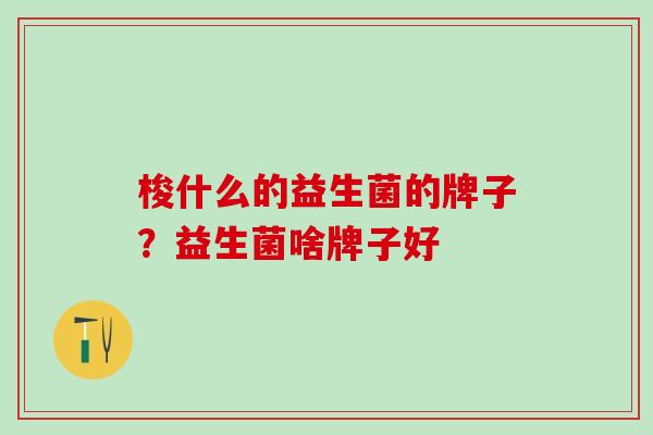 梭什么的益生菌的牌子?益生菌啥牌子好 梭什么的益生菌的牌子?益生菌啥牌子好