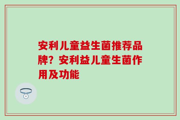 安利儿童益生菌推荐品牌？安利益儿童生菌作用及功能