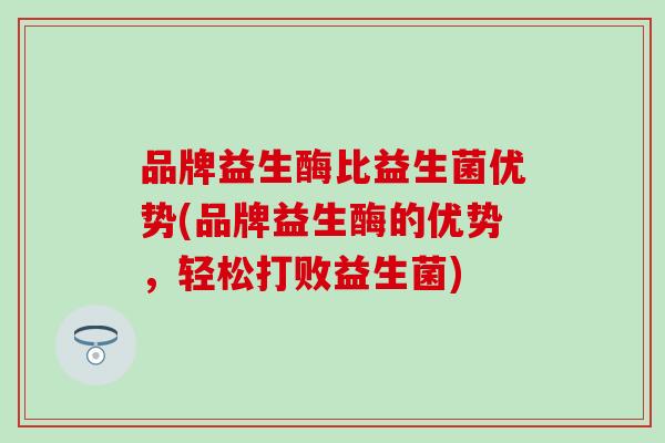 品牌益生酶比益生菌优势(品牌益生酶的优势,轻松打败益生菌) 品牌益生酶比益生菌优势(品牌益生酶的优势,轻松打败益生菌)