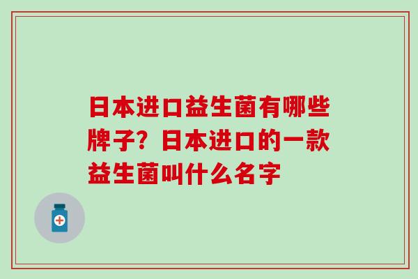 日本进口益生菌有哪些牌子？日本进口的一款益生菌叫什么名字