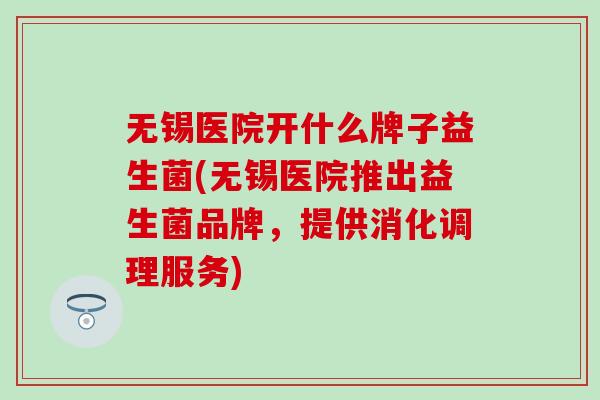 无锡医院开什么牌子益生菌(无锡医院推出益生菌品牌，提供消化调理服务)