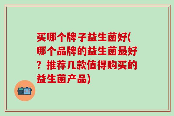 买哪个牌子益生菌好(哪个品牌的益生菌好?推荐几款值得购买的益生菌产品) 买哪个牌子益生菌好(哪个品牌的益生菌好?推荐几款值得购买的益生菌产品)