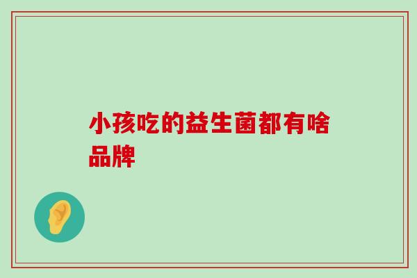 小孩吃的益生菌都有啥品牌 小孩吃的益生菌都有啥品牌