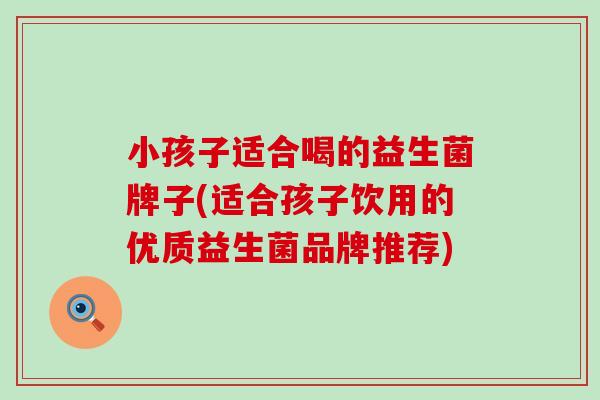 小孩子适合喝的益生菌牌子(适合孩子饮用的优质益生菌品牌推荐)