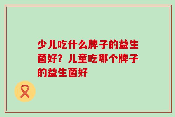 少儿吃什么牌子的益生菌好？儿童吃哪个牌子的益生菌好