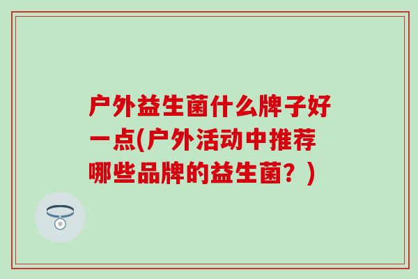 户外益生菌什么牌子好一点(户外活动中推荐哪些品牌的益生菌?) 户外益生菌什么牌子好一点(户外活动中推荐哪些品牌的益生菌?)