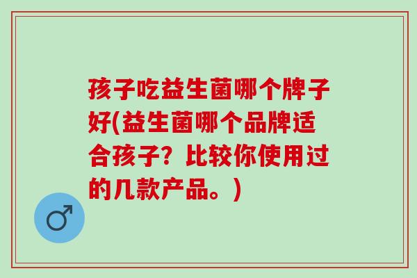 孩子吃益生菌哪个牌子好(益生菌哪个品牌适合孩子？比较你使用过的几款产品。)