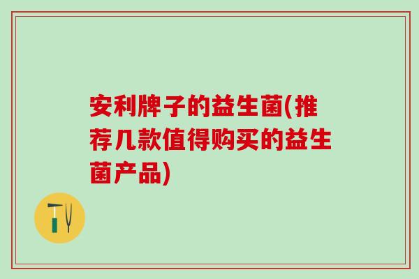 安利牌子的益生菌(推荐几款值得购买的益生菌产品)