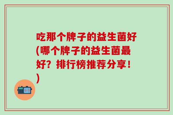 吃那个牌子的益生菌好(哪个牌子的益生菌最好？排行榜推荐分享！)