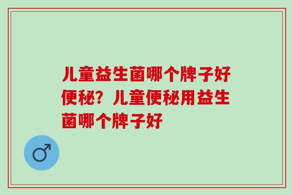 儿童益生菌哪个牌子好便秘？儿童便秘用益生菌哪个牌子好