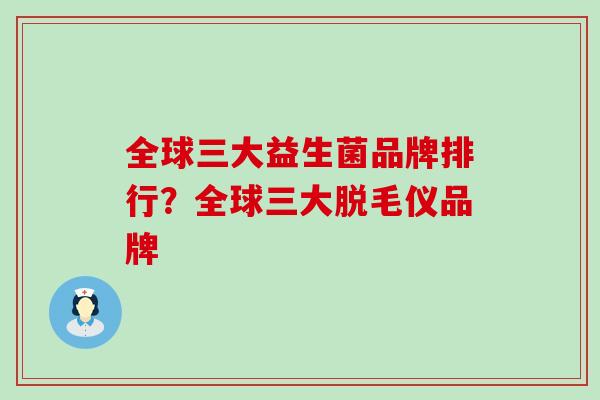 全球三大益生菌品牌排行？全球三大脱毛仪品牌