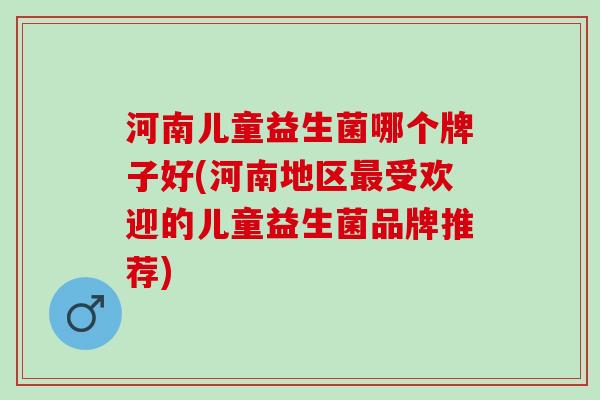 河南儿童益生菌哪个牌子好(河南地区最受欢迎的儿童益生菌品牌推荐)