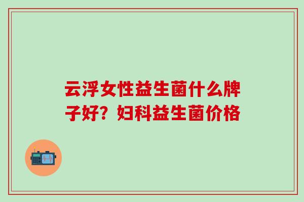 云浮女性益生菌什么牌子好？妇科益生菌价格