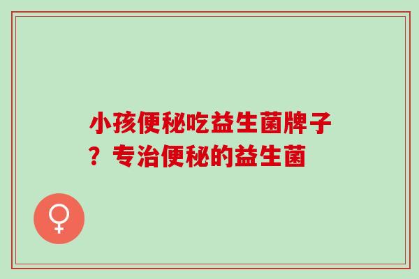小孩便秘吃益生菌牌子？专治便秘的益生菌
