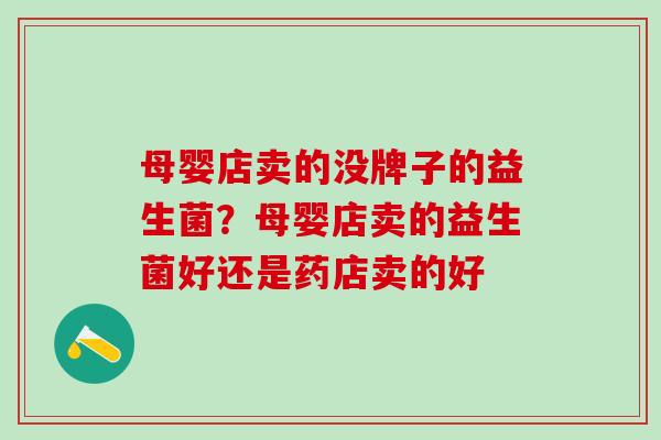 母婴店卖的没牌子的益生菌?母婴店卖的益生菌好还是药店卖的好 母婴店卖的没牌子的益生菌?母婴店卖的益生菌好还是药店卖的好