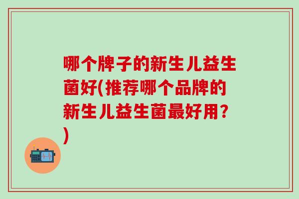 哪个牌子的新生儿益生菌好(推荐哪个品牌的新生儿益生菌最好用？)