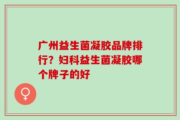 广州益生菌凝胶品牌排行？妇科益生菌凝胶哪个牌子的好