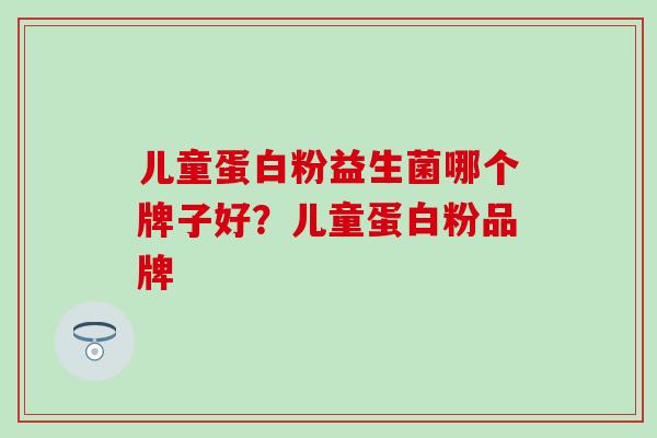 儿童蛋白粉益生菌哪个牌子好？儿童蛋白粉品牌