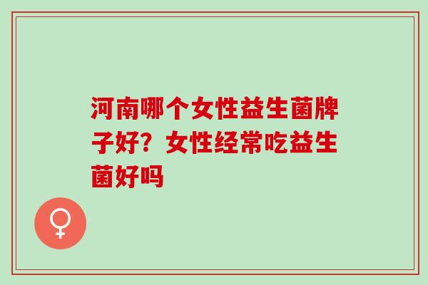 河南哪个女性益生菌牌子好？女性经常吃益生菌好吗