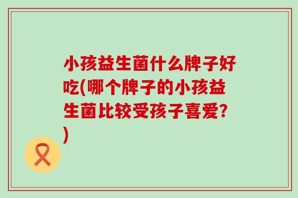 小孩益生菌什么牌子好吃(哪个牌子的小孩益生菌比较受孩子喜爱？)