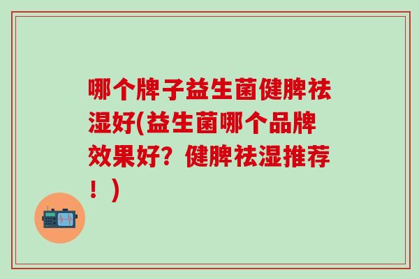哪个牌子益生菌健脾祛湿好(益生菌哪个品牌效果好？健脾祛湿推荐！)