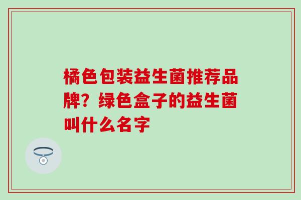 橘色包装益生菌推荐品牌？绿色盒子的益生菌叫什么名字