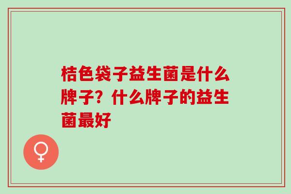 桔色袋子益生菌是什么牌子?什么牌子的益生菌好 桔色袋子益生菌是什么牌子?什么牌子的益生菌好