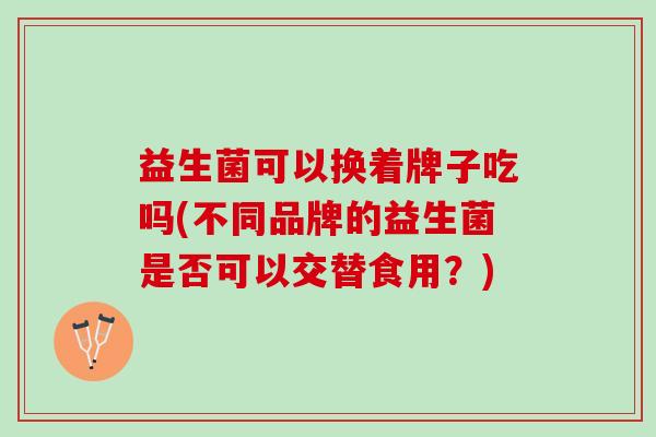 益生菌可以换着牌子吃吗(不同品牌的益生菌是否可以交替食用？)