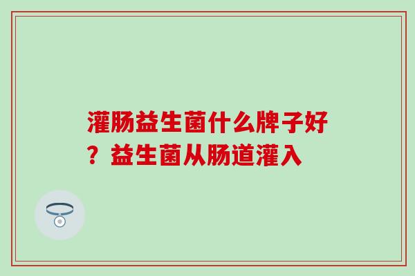 灌肠益生菌什么牌子好？益生菌从肠道灌入