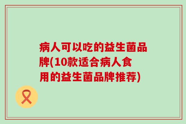 病人可以吃的益生菌品牌(10款适合病人食用的益生菌品牌推荐)