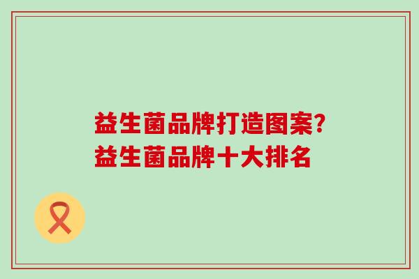 益生菌品牌打造图案？益生菌品牌十大排名