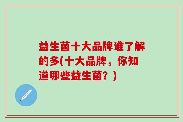 益生菌十大品牌谁了解的多(十大品牌，你知道哪些益生菌？)