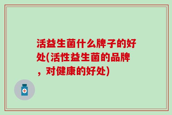 活益生菌什么牌子的好处(活性益生菌的品牌，对健康的好处)