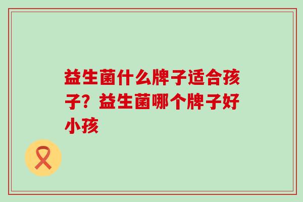 益生菌什么牌子适合孩子？益生菌哪个牌子好小孩
