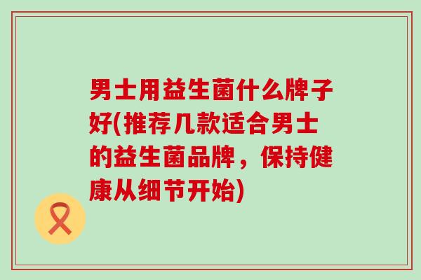 男士用益生菌什么牌子好(推荐几款适合男士的益生菌品牌，保持健康从细节开始)