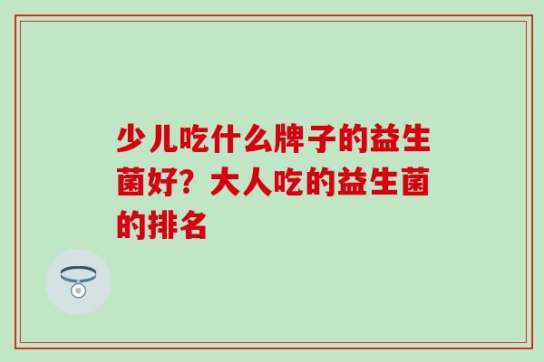 少儿吃什么牌子的益生菌好?大人吃的益生菌的排名 少儿吃什么牌子的益生菌好?大人吃的益生菌的排名