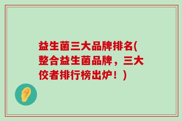 益生菌三大品牌排名(整合益生菌品牌，三大佼者排行榜出炉！)
