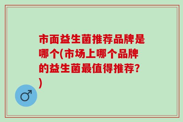 市面益生菌推荐品牌是哪个(市场上哪个品牌的益生菌最值得推荐？)