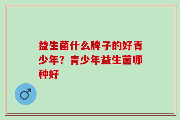 益生菌什么牌子的好青少年？青少年益生菌哪种好