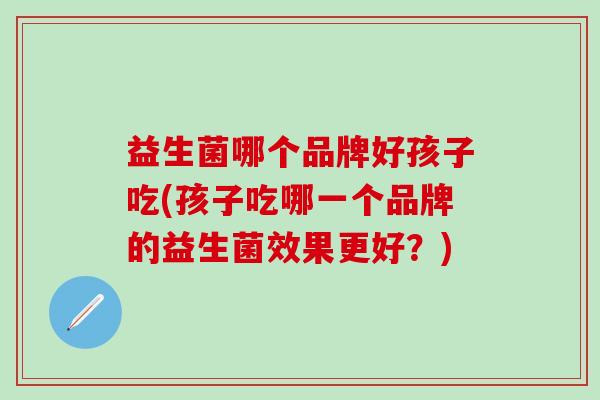 益生菌哪个品牌好孩子吃(孩子吃哪一个品牌的益生菌效果更好？)