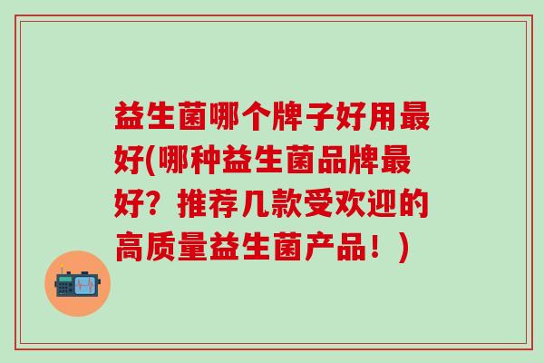 益生菌哪个牌子好用最好(哪种益生菌品牌最好？推荐几款受欢迎的高质量益生菌产品！)