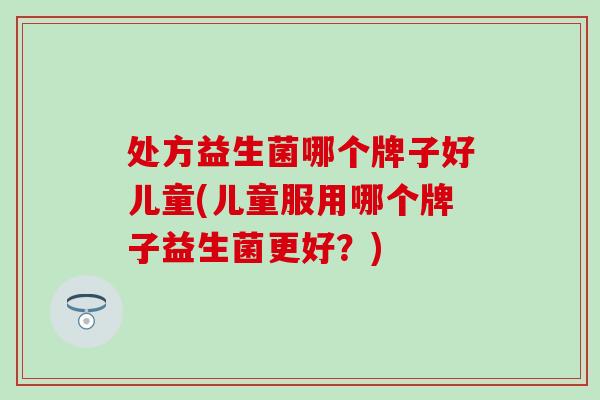 处方益生菌哪个牌子好儿童(儿童服用哪个牌子益生菌更好？)