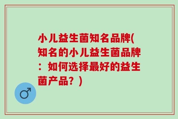 小儿益生菌知名品牌(知名的小儿益生菌品牌：如何选择好的益生菌产品？)