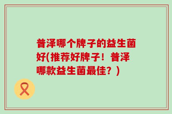普泽哪个牌子的益生菌好(推荐好牌子！普泽哪款益生菌最佳？)