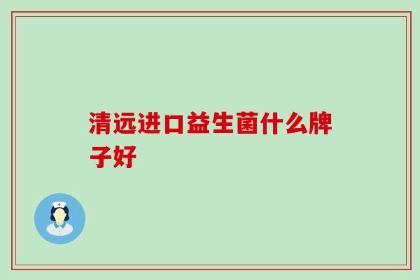 清远进口益生菌什么牌子好 清远进口益生菌什么牌子好
